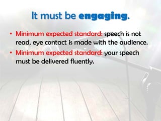 It must be engaging.
• Minimum expected standard: speech is not
read.
• Minimum expected standard: sustained eye
contact is made with the audience.
• Minimum expected standard: your speech
must be delivered fluently.
 