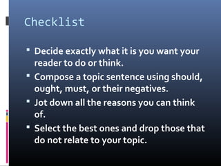 Checklist
 Decide exactly what it is you want your
reader to do or think.
 Compose a topic sentence using should,
ought, must, or their negatives.
 Jot down all the reasons you can think
of.
 Select the best ones and drop those that
do not relate to your topic.
 