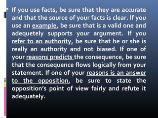 If you use facts, be sure that they are accurate
and that the source of your facts is clear. If you
use an example, be sure that is a valid one and
adequetely supports your argument. If you
refer to an authority, be sure that he or she is
really an authority and not biased. If one of
your reasons predicts the consequence, be sure
that the consequence flows logically from your
statement. If one of your reasons is an answer
to the opposition, be sure to state the
opposition’s point of view fairly and refute it
adequately.
 