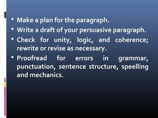  Make a plan for the paragraph.
 Write a draft of your persuasive paragraph.
 Check for unity, logic, and coherence;
rewrite or revise as necessary.
 Proofread for errors in grammar,
punctuation, sentence structure, speelling
and mechanics.
 