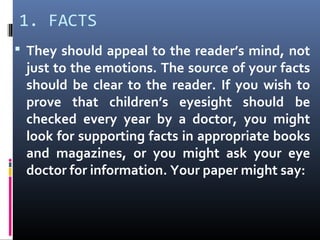 1. FACTS
 They should appeal to the reader’s mind, not
just to the emotions. The source of your facts
should be clear to the reader. If you wish to
prove that children’s eyesight should be
checked every year by a doctor, you might
look for supporting facts in appropriate books
and magazines, or you might ask your eye
doctor for information. Your paper might say:
 