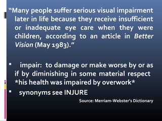 “Many people suffer serious visual impairment
later in life because they receive insufficient
or inadequate eye care when they were
children, according to an article in Better
Vision (May 1983).”
 impair: to damage or make worse by or as
if by diminishing in some material respect
*his health was impaired by overwork*
 synonyms see INJURE
Source: Merriam-Webster’s Dictionary
 