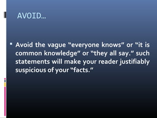 AVOID…
 Avoid the vague “everyone knows” or “it is
common knowledge” or “they all say.” such
statements will make your reader justifiably
suspicious of your “facts.”
 
