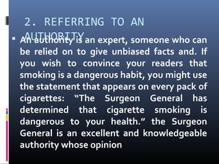 2. REFERRING TO AN
AUTHORITY An authority is an expert, someone who can
be relied on to give unbiased facts and. If
you wish to convince your readers that
smoking is a dangerous habit, you might use
the statement that appears on every pack of
cigarettes: “The Surgeon General has
determined that cigarette smoking is
dangerous to your health.” the Surgeon
General is an excellent and knowledgeable
authority whose opinion
 