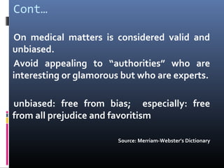 Cont…
On medical matters is considered valid and
unbiased.
Avoid appealing to “authorities” who are
interesting or glamorous but who are experts.
unbiased: free from bias; especially: free
from all prejudice and favoritism
Source: Merriam-Webster’s Dictionary
 