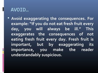 AVOID…
 Avoid exaggerating the consequences. For
example: “If you do not eat fresh fruit every
day, you will always be ill.” This
exaggerates the consequences of not
eating fresh fruit every day. Fresh fruit is
important, but by exaggerating its
importance, you make the reader
understandably suspicious.
 