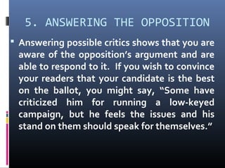 5. ANSWERING THE OPPOSITION
 Answering possible critics shows that you are
aware of the opposition’s argument and are
able to respond to it. If you wish to convince
your readers that your candidate is the best
on the ballot, you might say, “Some have
criticized him for running a low-keyed
campaign, but he feels the issues and his
stand on them should speak for themselves.”
 