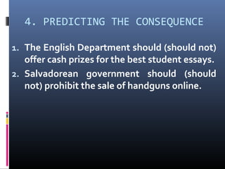 4. PREDICTING THE CONSEQUENCE
1. The English Department should (should not)
offer cash prizes for the best student essays.
2. Salvadorean government should (should
not) prohibit the sale of handguns online.
 