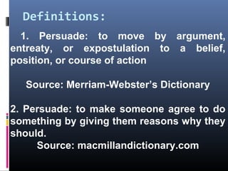 Definitions:
1. Persuade: to move by argument,
entreaty, or expostulation to a belief,
position, or course of action
Source: Merriam-Webster’s Dictionary
2. Persuade: to make someone agree to do
something by giving them reasons why they
should.
Source: macmillandictionary.com
 