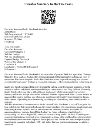 Executive Summary Kudler Fine Foods
Executive Summary Kudler Fine Foods Web Site
James Busch
Web Programming I – WEB/410
University of Phoenix Online
November 27, 2006
Forest Sun
Table of Contents
Executive Summary 1
Customer Perspective 1
Web Site Design 2
Web Site Maintenance 3
Proposed Design Elements 4
Proposed Site Changes 6
Conclusion 8
Storyboard of Proposed Site Changes 9
References a
Executive Summary Kudler Fine Foods is a local retailer of gourmet foods and ingredients. Through
three store front locations Kudler offers premium products to the local market and regional chefs or
restaurants. Since their inception, Kudler Fine Foods has strived to provide the very best customer
experience through quality products at reasonable prices and ... Show more content on Helpwriting.net
...
Kudler also has also expressed the desire to make the website easier to maintain. Currently, with the
website in its hard coded state, making small changes can turn out to be a fairly difficult. Ultimately,
Kudler Fine Foods would like to add additional functionality of allowing users to browse store
inventory online and perhaps shop online. However, this does require that Kudler s current website be
redesigned in order to facilitate ease of ongoing maintenance of inventory since the current design,
while capable of providing such functionality, would require tremendously more laborious effort to
maintain.
Web Site Maintenance Site maintenance for the current Kudler Fine Foods is very difficult given the
hard coded design that was initially chosen. Given new standards of web design and development, and
considering Kudler s desire to provide a more attractive and useful website, it would be the
recommendation of Learning Team D that Kudler Fine Foods embrace new technology by
incorporating Java Server Pages (JSP) connected to their existing product database. Expanding the
current product database to include cross references to an image table would enable a site template to
be developed for the consistent display of Kudler products in a familiar and easily navigatable page.
Incorporating cascading style sheets (CSS) will further decrease ongoing maintenance by setting a
consistent
 