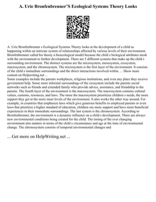 A. Urie Bronfenbrenner’S Ecological Systems Theory Looks
A. Urie Bronfenbrenner s Ecological Systems Theory looks at the development of a child as
happening within an intricate system of relationships affected by various levels of their environment.
Bronfenbrenner called his theory a bioecological model because the child s biological attributes mesh
with the environment to further development. There are 5 different systems that make up the child s
surrounding environment. The distinct systems are the microsystem, mesosystem, exosystem,
macrosystem, and the chronosystem. The microsystem is the first layer of the environment. It consists
of the child s immediate surroundings and the direct interactions involved within. ... Show more
content on Helpwriting.net ...
Some examples include the parents workplaces, religious institutions, and even any place they receive
government help. Some more informal surroundings of the exosystem include the parents social
networks such as friends and extended family who provide advice, assistance, and friendship to the
parents. The fourth layer of the environment is the macrosystem. The macrosystem contains cultural
values, customs, resources, and laws. The more the macrosystem prioritizes children s needs, the more
support they get at the more inner levels of the environment. It also works the other way around. For
example, in countries that emphasize laws which give generous benefits to employed parents or even
laws that prioritize a higher standard of education, children see more support and have more beneficial
experiences in their immediate surroundings. The last system is the chronosystem. According to
Bronfenbrenner, the environment is a dynamic influence on a child s development. There are always
new environmental conditions being created for the child. The timing of the ever changing
environment also matters in terms of the child s circumstance and age at the time of environmental
change. The chronosystem consists of temporal environmental changes and
... Get more on HelpWriting.net ...
 