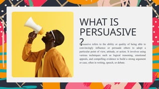 Persuasive refers to the ability or quality of being able to
convincingly influence or persuade others to adopt a
particular point of view, attitude, or action. It involves using
various techniques such as logical reasoning, emotional
appeals, and compelling evidence to build a strong argument
or case, often in writing, speech, or debate.
WHAT IS
PERSUASIVE
?
 