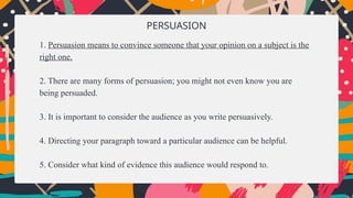 PERSUASION
1. Persuasion means to convince someone that your opinion on a subject is the
right one.
2. There are many forms of persuasion; you might not even know you are
being persuaded.
3. It is important to consider the audience as you write persuasively.
4. Directing your paragraph toward a particular audience can be helpful.
5. Consider what kind of evidence this audience would respond to.
 
