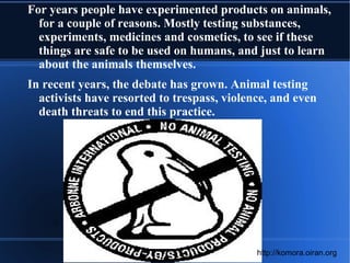 For years people have experimented products on animals, for a couple of reasons. Mostly testing substances, experiments, medicines and cosmetics, to see if these things are safe to be used on humans, and just to learn about the animals themselves. 