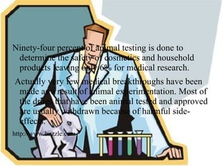 Rabbits, mice and rats, primates, cats, dogs, and pigs are all used in animal experimentation. 