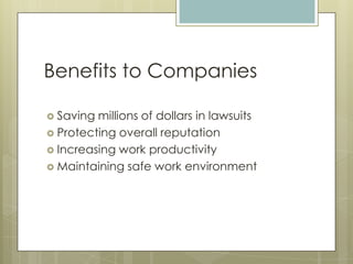 Benefits to CompaniesSaving millions of dollars in lawsuitsProtecting overall reputationIncreasing work productivityMaintaining safe work environment