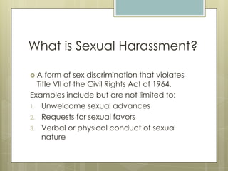 What is Sexual Harassment?A form of sex discrimination that violates Title VII of the Civil Rights Act of 1964.Examples include but are not limited to:Unwelcome sexual advancesRequests for sexual favorsVerbal or physical conduct of sexual nature