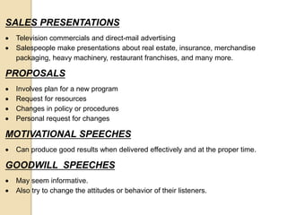 SALES PRESENTATIONS
 Television commercials and direct-mail advertising
 Salespeople make presentations about real estate, insurance, merchandise
packaging, heavy machinery, restaurant franchises, and many more.
PROPOSALS
 Involves plan for a new program
 Request for resources
 Changes in policy or procedures
 Personal request for changes
MOTIVATIONAL SPEECHES
 Can produce good results when delivered effectively and at the proper time.
GOODWILL SPEECHES
 May seem informative.
 Also try to change the attitudes or behavior of their listeners.
 
