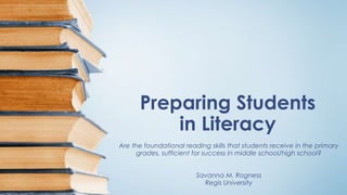 Preparing Students
in Literacy
Are the foundational reading skills that students receive in the primary
grades, sufficient for success in middle school/high school?
Savanna M. Rogness
Regis University
 