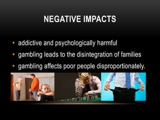 NEGATIVE IMPACTS
• addictive and psychologically harmful
• gambling leads to the disintegration of families
• gambling affects poor people disproportionately.
 