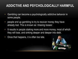 ADDICTIVE AND PSYCHOLOGICALLY HARMFUL
• Gambling can become a psychologically addictive behavior in
some people.
• people end up gambling to try to recover money they have
already lost. This is known as ‘chasing losses’.
• It results in people staking more and more money, most of which
they will lose, and sinking deeper and deeper into debt.
• Once that happens, it is often too late.
 