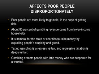 AFFECTS POOR PEOPLE
DISPROPORTIONATELY
• Poor people are more likely to gamble, in the hope of getting
rich.
• About 80 percent of gambling revenue came from lower-income
households
• It is immoral for the state or charities to raise money by
exploiting people’s stupidity and greed.
• Taxing gambling is a regressive tax, and regressive taxation is
deeply unfair.
• Gambling attracts people with little money who are desperate for
a windfall.
 
