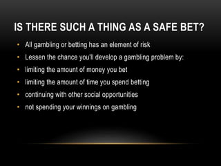 IS THERE SUCH A THING AS A SAFE BET?
• All gambling or betting has an element of risk
• Lessen the chance you'll develop a gambling problem by:
• limiting the amount of money you bet
• limiting the amount of time you spend betting
• continuing with other social opportunities
• not spending your winnings on gambling
 