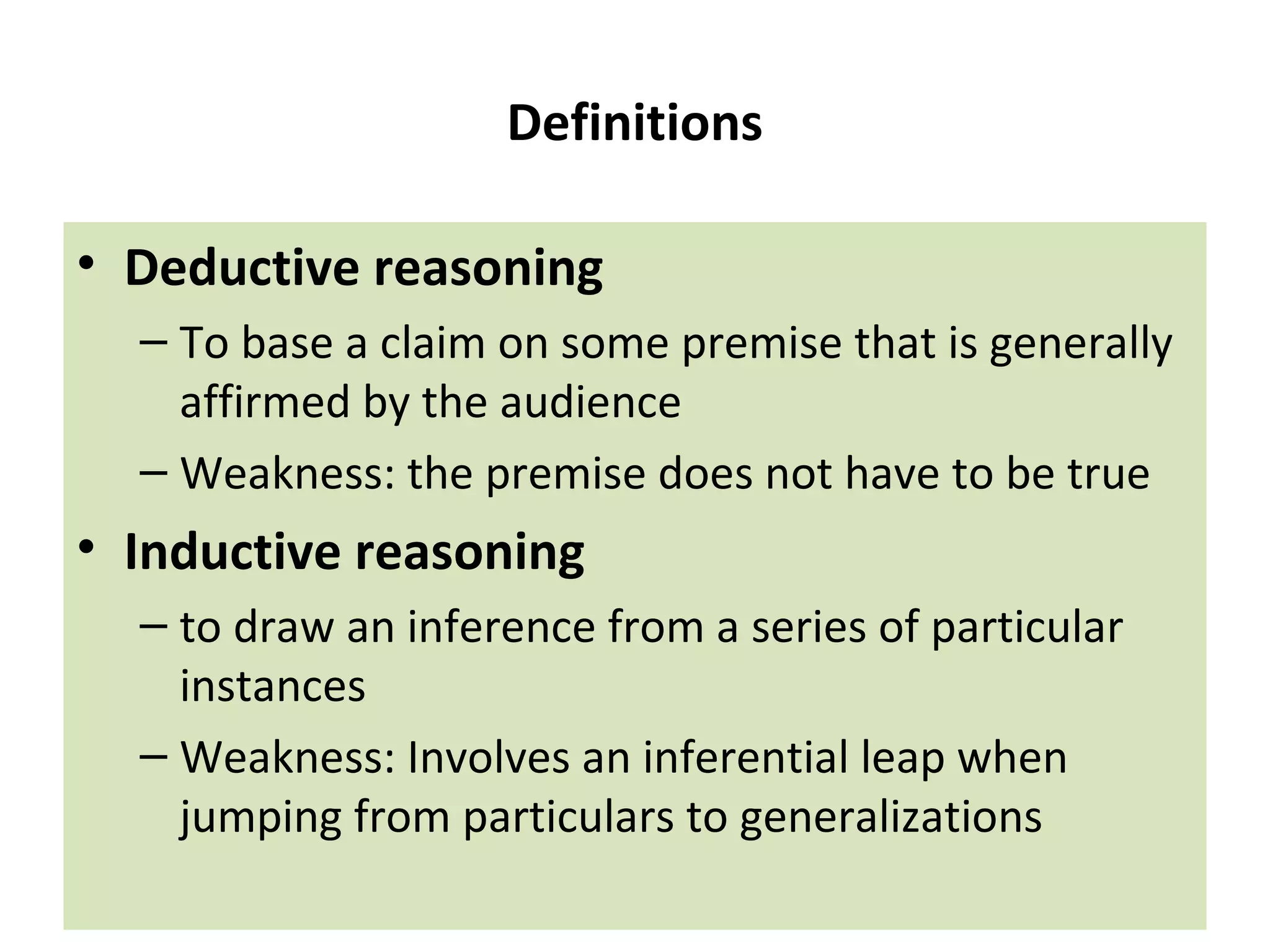 Definitions
• Deductive reasoning
– To base a claim on some premise that is generally
affirmed by the audience
– Weakness: the premise does not have to be true
• Inductive reasoning
– to draw an inference from a series of particular
instances
– Weakness: Involves an inferential leap when
jumping from particulars to generalizations
 