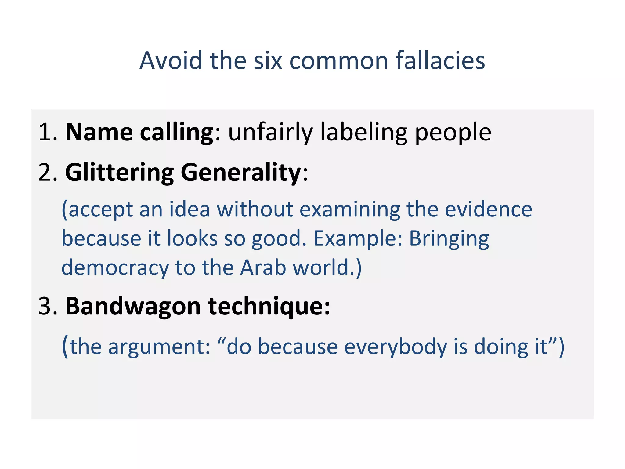 Avoid the six common fallacies
1. Name calling: unfairly labeling people
2. Glittering Generality:
(accept an idea without examining the evidence
because it looks so good. Example: Bringing
democracy to the Arab world.)
3. Bandwagon technique:
(the argument: “do because everybody is doing it”)
 