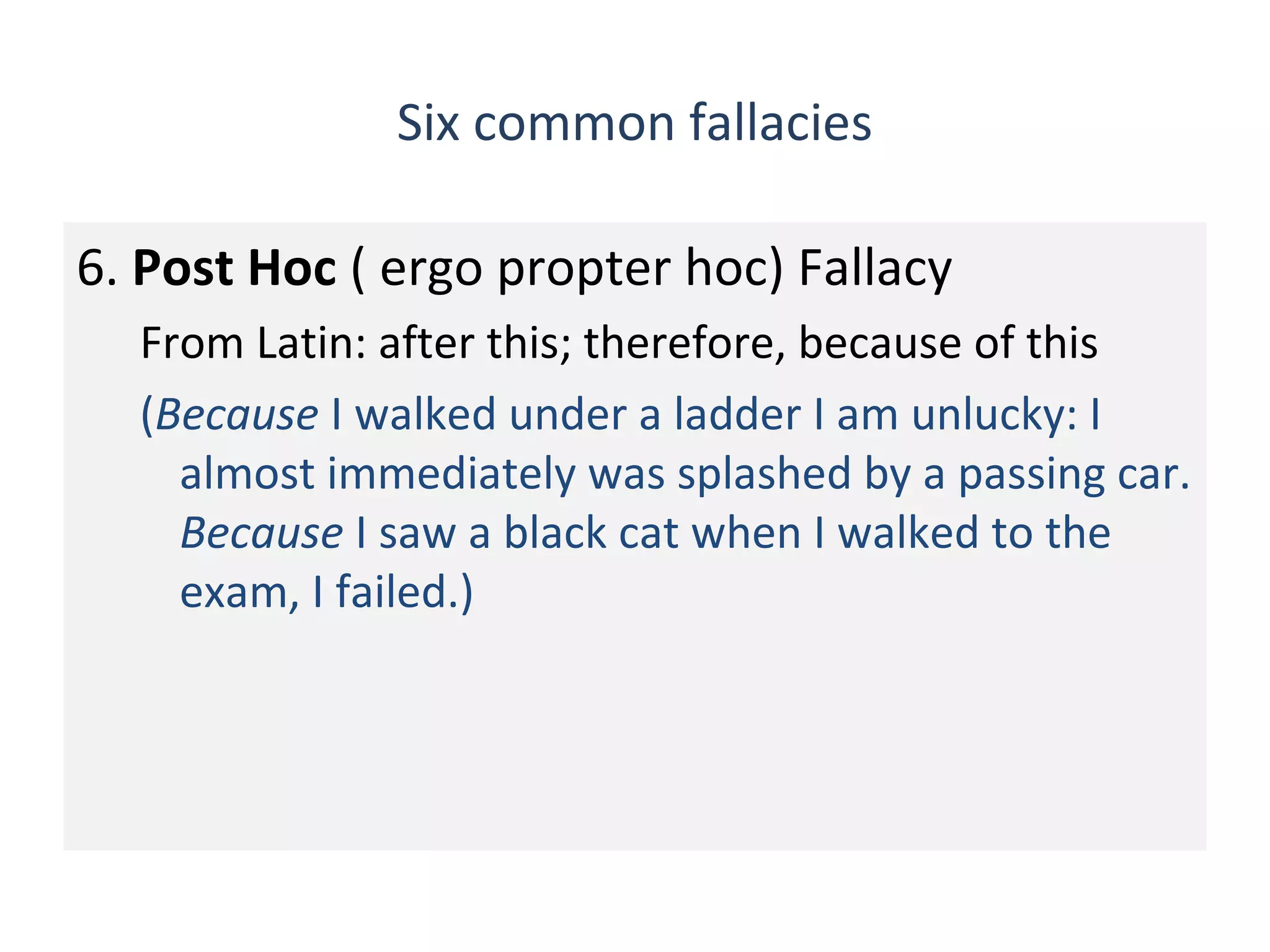 Six common fallacies
6. Post Hoc ( ergo propter hoc) Fallacy
From Latin: after this; therefore, because of this
(Because I walked under a ladder I am unlucky: I
almost immediately was splashed by a passing car.
Because I saw a black cat when I walked to the
exam, I failed.)
 