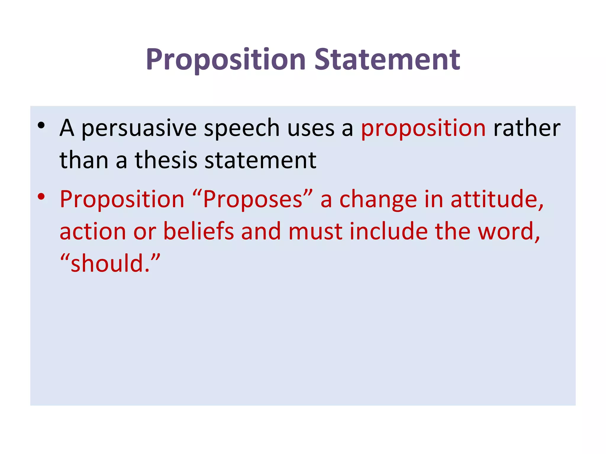 Proposition Statement
• A persuasive speech uses a proposition rather
than a thesis statement
• Proposition “Proposes” a change in attitude,
action or beliefs and must include the word,
“should.”
 