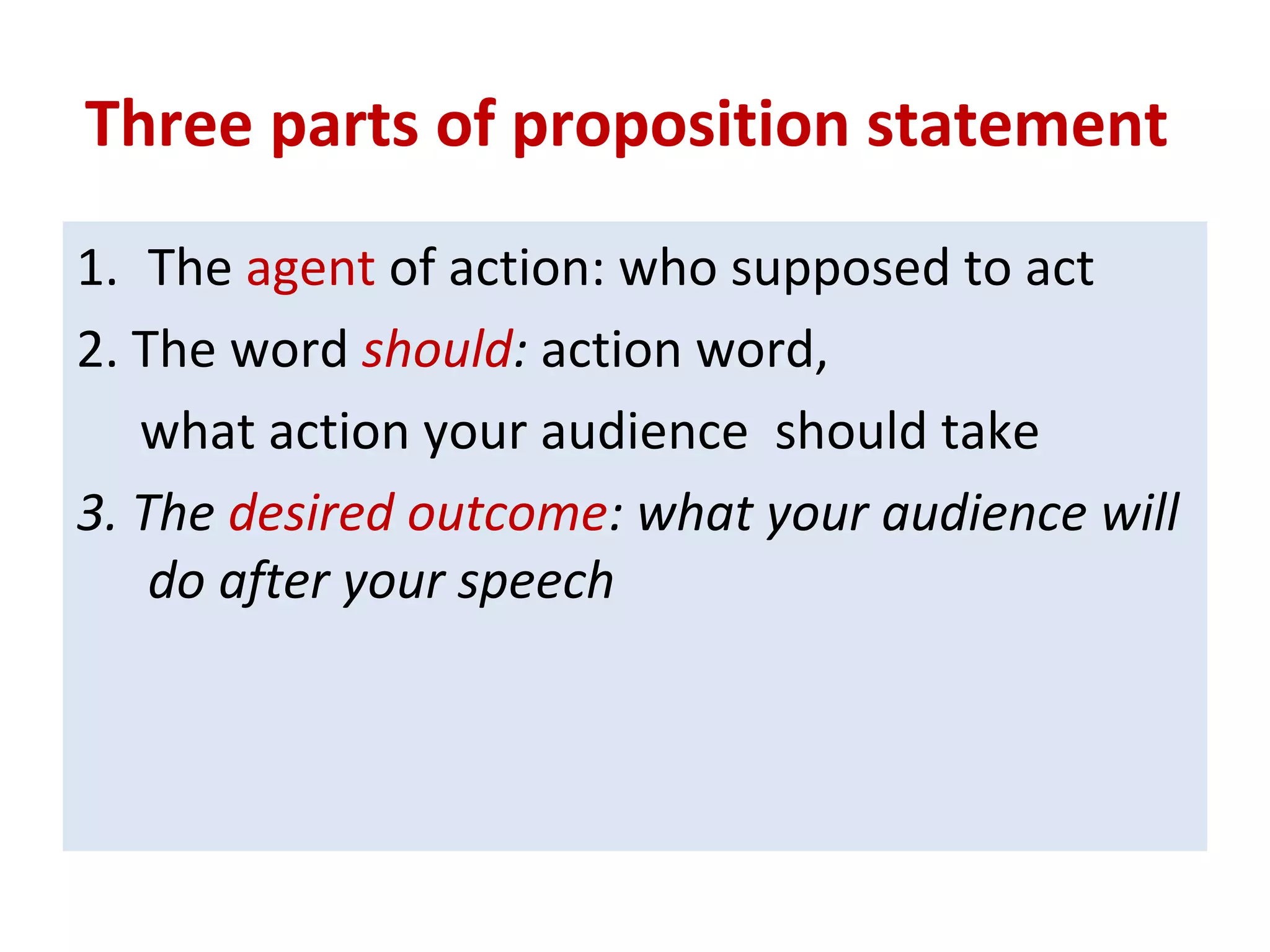Three parts of proposition statement
1. The agent of action: who supposed to act
2. The word should: action word,
what action your audience should take
3. The desired outcome: what your audience will
do after your speech
 