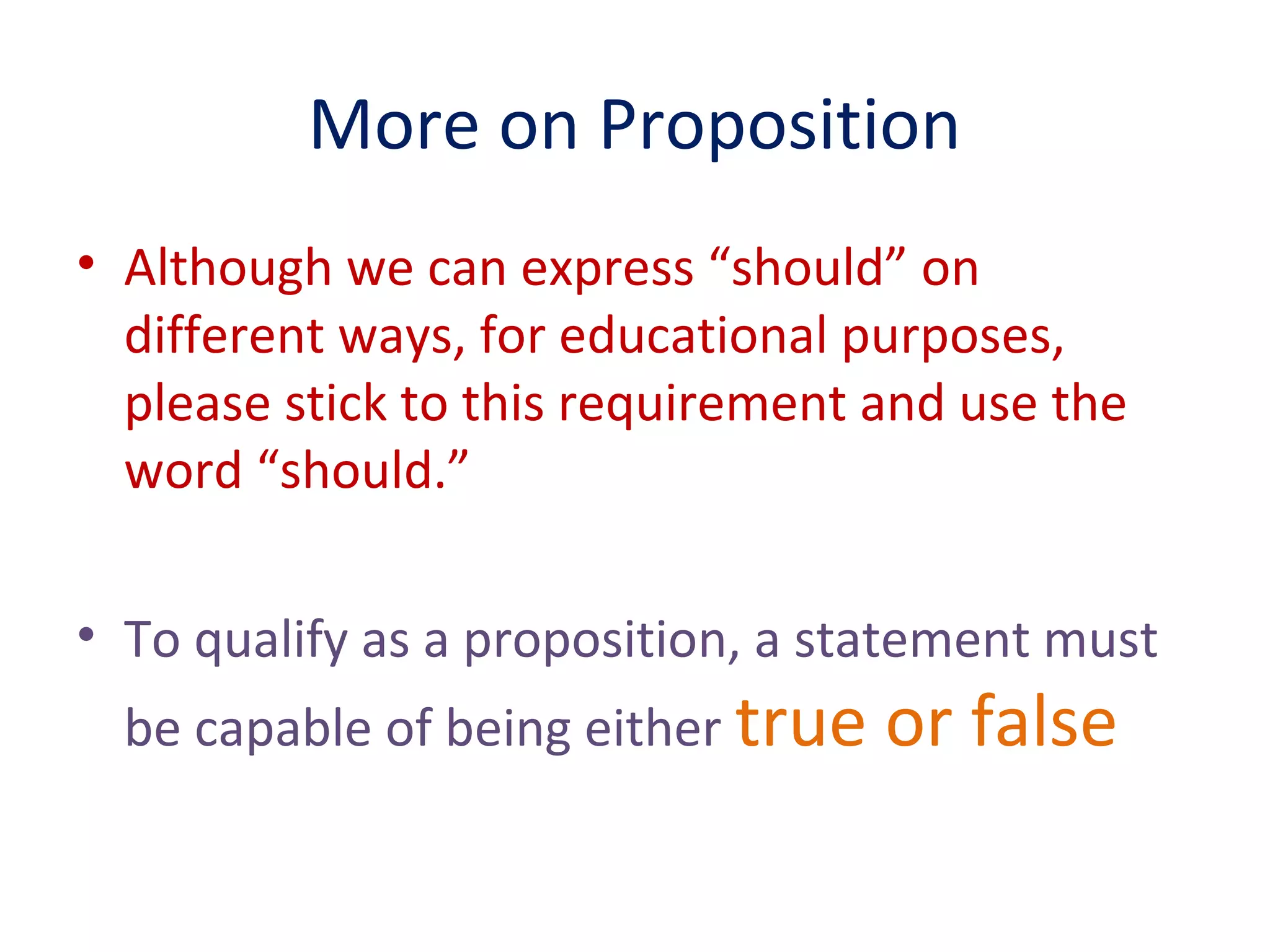 More on Proposition
• Although we can express “should” on
different ways, for educational purposes,
please stick to this requirement and use the
word “should.”
• To qualify as a proposition, a statement must
be capable of being either true or false
 
