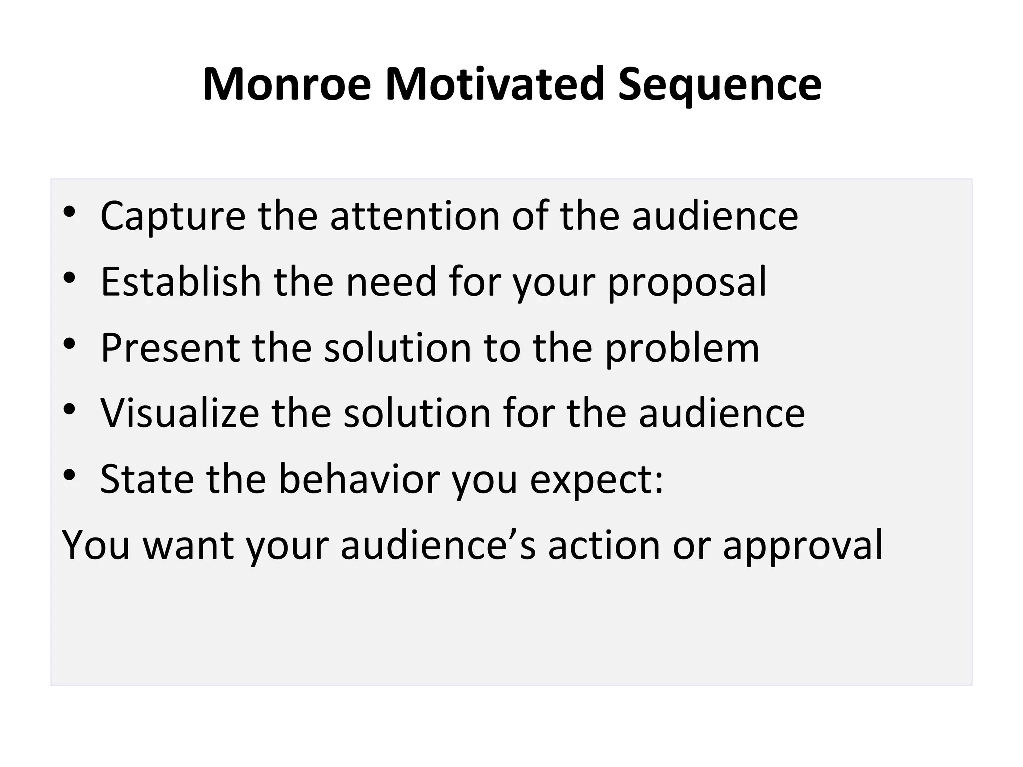 Monroe Motivated Sequence
• Capture the attention of the audience
• Establish the need for your proposal
• Present the solution to the problem
• Visualize the solution for the audience
• State the behavior you expect:
You want your audience’s action or approval
 