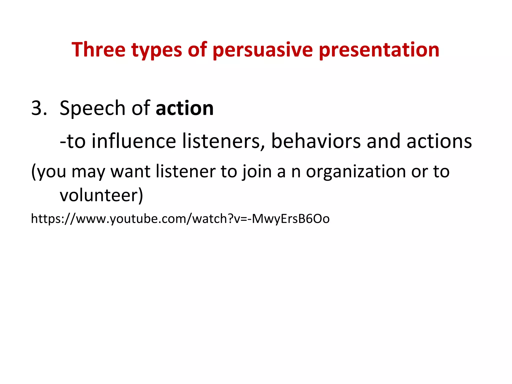 Three types of persuasive presentation
3. Speech of action
-to influence listeners, behaviors and actions
(you may want listener to join a n organization or to
volunteer)
https://www.youtube.com/watch?v=-MwyErsB6Oo
 