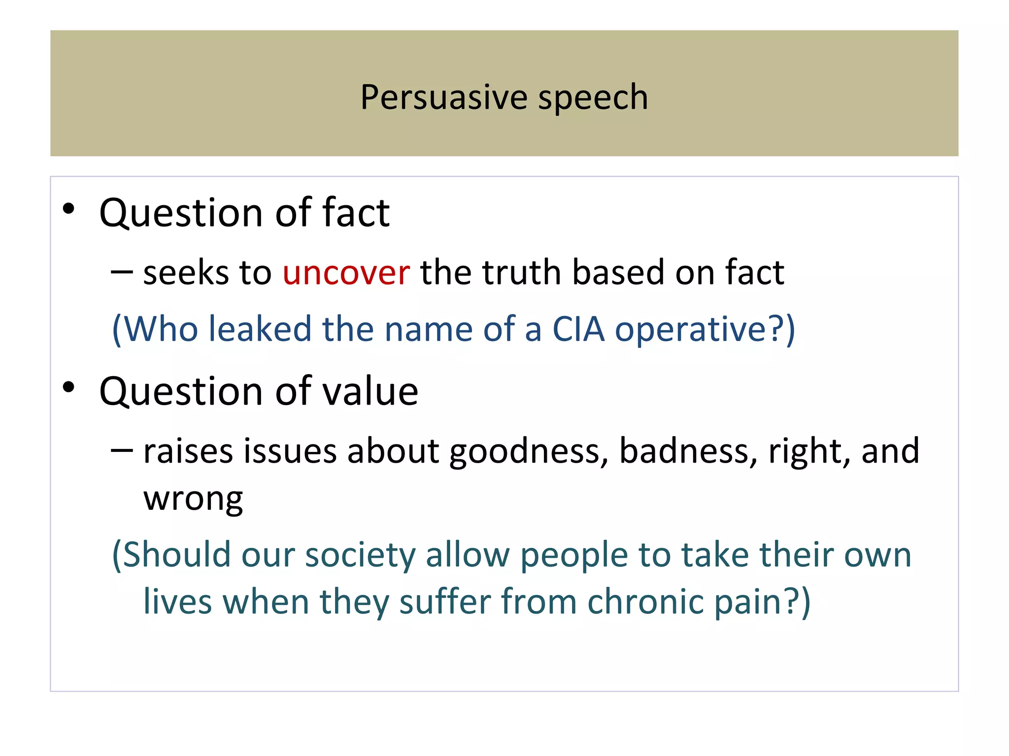 Persuasive speech
• Question of fact
– seeks to uncover the truth based on fact
(Who leaked the name of a CIA operative?)
• Question of value
– raises issues about goodness, badness, right, and
wrong
(Should our society allow people to take their own
lives when they suffer from chronic pain?)
 