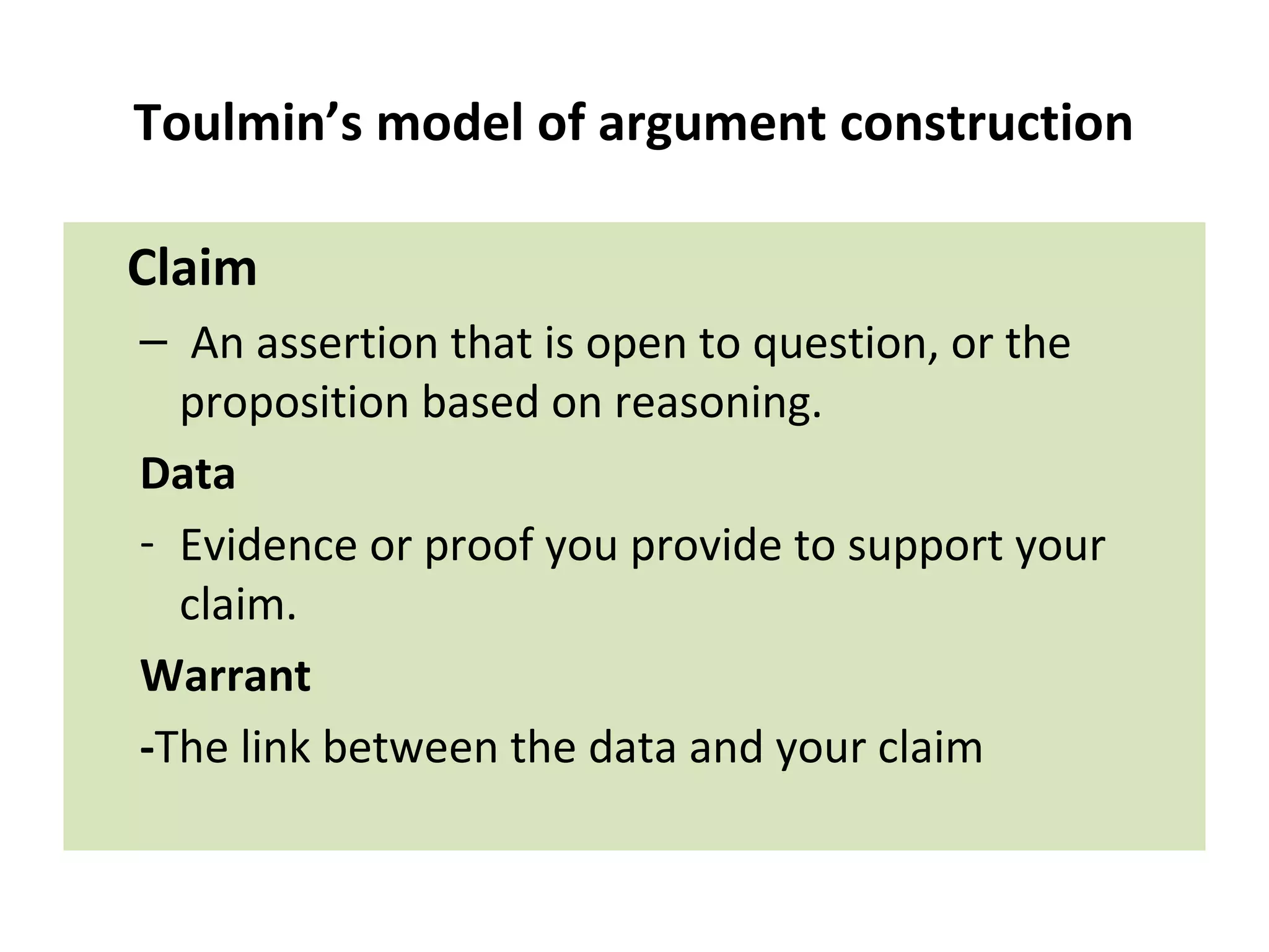 Toulmin’s model of argument construction
Claim
– An assertion that is open to question, or the
proposition based on reasoning.
Data
- Evidence or proof you provide to support your
claim.
Warrant
-The link between the data and your claim
 