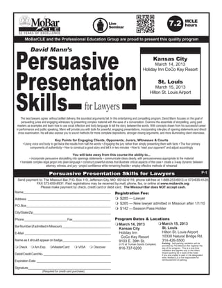 MoBar    CLE
                                                                                 Live
                                                                                 Seminar
                                                                                                                                       7.2              MCLE
                                                                                                                                                        hours
  52 YEARS OF EXCELLENCE

        MoBarCLE and the Professional Education Group are proud to present this quality program




Persuasive
            David Mann’s
                                                                                                                        Kansas City
                                                                                                                     March 14, 2013




Presentation
                                                                                                               Holiday Inn CoCo Key Resort

                                                                                                                            St. Louis




Skills for Lawyers
                                                                                                                         March 15, 2013
                                                                                                                     Hilton St. Louis Airport




     The best lawyers agree: without skilled delivery, the soundest arguments fail. In this entertaining and compelling program, David Mann focuses on the goal of
      persuading juries and engaging witnesses by presenting complex material with the ease of a conversation. Examine the essentials of storytelling, using past
  masters as examples and learn how to use vocal inflection and body language to tell the story between the words. With concepts drawn from his successful career
 in performance and public speaking, Mann will provide you with tools for powerful, engaging presentations, incorporating role-play of opening statements and direct/
   cross examination. He will also expose you to sound methods for more complete depositions, stronger closing arguments, and more illuminating client interviews.

                                 Key Points for Engaging Clients, Opponents, Jurors, Witnesses & Courts
      • Using voice and body to get twice the results from half the words • Engaging the jury rather than simply presenting them with facts • The four primary
            components of authenticity • How to construct a good story and tell it in two minutes • How to “read your opponent” and adjust accordingly

                                                   You will take away from this course the ability to...
             • incorporate persuasive storytelling into openings statements • communicate ideas clearly, with persuasiveness appropriate to the material
    • translate complex legal jargon into plain language • construct powerful stories that illustrate critical aspects of the case • create a 3-way dynamic between
                           attorney, witness, and jury • project confidence while remaining flexible • employ effective methods of rehearsal

                             Persuasive Presentation Skills for Lawyers                                                                                                  P-1
  Send payment to: The Missouri Bar, P.O. Box 119, Jefferson City, MO 65102-0119, phone toll-free at 1-888-253-6013 or 573-635-4128,
             FAX 573-659-8931. Paid registrations may be received by mail, phone, fax, or online at www.mobarcle.org.
                Please make payment by check, credit card or debit card. The Missouri Bar does NOT accept cash.
Name_________________________________________________                                 Registration Fee:
Address ________________________________________________                              m	 $285 —	Lawyer
                                                                                      m	 $265 —	New lawyer admitted in Missouri after 1/1/10
P.O. Box _________________________________________________
                                                                                      m	 $142 —	Season Pass Holder
City/State/Zip_____________________________________________

Phone _________________________ Fax ______________________                            Program Dates & Locations
                                                                                      m	March 14, 2013                   m	March 15, 2013
Bar Number (if admitted in Missouri) ____________________________                                                        	 St. Louis
                                                                                      	 Kansas City
E-Mail __________________________________________________                             	 Holiday Inn                      	 Hilton St. Louis Airport
                                                                                      	  CoCo Key Resort                 	 10330 Natural Bridge Rd.
Name as it should appear on badge____________________________                         	 9103 E. 39th St.                 	 314-426-5500
                                                                                      	 (I-70 at Truman Sports Complex) 		 provided by The Missouri Bar registrar the
                                                                                                                           Parking: Self-parking validation will be
                      MasterCard	
m	Check	 m	Am.Exp. 	 m	                            m	VISA	      m	Discover            	816-737-0200                      	 day of the program. This is a one-time
                                                                                                                            	   validation and applies only in the Hilton
                                                                                                                            	   Airport parking lot in back of the hotel.
Debit/Credit Card No. _______________________________________                                                               	   If you are unable to park in the designated
                                                                                                                            	   area, MoBarCLE is not responsible for
                                                                                                                            	   reimbursement of parking.
Expiration Date ___________________________________________

Signature________________________________________________
		                     (Required for credit card purchase)
 