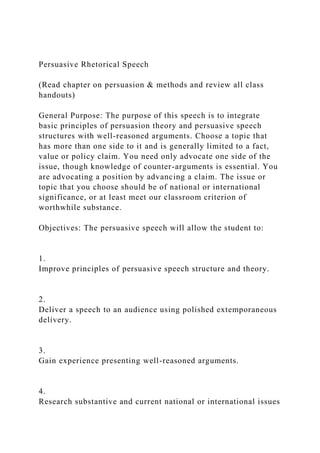 Persuasive Rhetorical Speech
(Read chapter on persuasion & methods and review all class
handouts)
General Purpose: The purpose of this speech is to integrate
basic principles of persuasion theory and persuasive speech
structures with well-reasoned arguments. Choose a topic that
has more than one side to it and is generally limited to a fact,
value or policy claim. You need only advocate one side of the
issue, though knowledge of counter-arguments is essential. You
are advocating a position by advancing a claim. The issue or
topic that you choose should be of national or international
significance, or at least meet our classroom criterion of
worthwhile substance.
Objectives: The persuasive speech will allow the student to:
1.
Improve principles of persuasive speech structure and theory.
2.
Deliver a speech to an audience using polished extemporaneous
delivery.
3.
Gain experience presenting well-reasoned arguments.
4.
Research substantive and current national or international issues
 