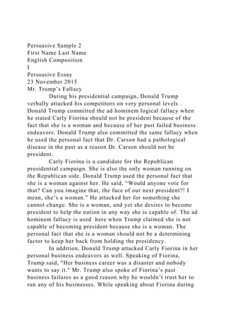 Persuasive Sample 2
First Name Last Name
English Composition
I
Persuasive Essay
23 November 2015
Mr. Trump’s Fallacy
During his presidential campaign, Donald Trump
verbally attacked his competitors on very personal levels .
Donald Trump committed the ad hominem logical fallacy when
he stated Carly Fiorina should not be president because of the
fact that she is a woman and because of her past failed business
endeavors. Donald Trump also committed the same fallacy when
he used the personal fact that Dr. Carson had a pathological
disease in the past as a reason Dr. Carson should not be
president.
Carly Fiorina is a candidate for the Republican
presidential campaign. She is also the only woman running on
the Republican side. Donald Trump used the personal fact that
she is a woman against her. He said, “Would anyone vote for
that? Can you imagine that, the face of our next president?! I
mean, she’s a woman.” He attacked her for something she
cannot change. She is a woman, and yet she desires to become
president to help the nation in any way she is capable of. The ad
hominem fallacy is used here when Trump claimed she is not
capable of becoming president because she is a woman. The
personal fact that she is a woman should not be a determining
factor to keep her back from holding the presidency.
In addition, Donald Trump attacked Carly Fiorina in her
personal business endeavors as well. Speaking of Fiorina,
Trump said, "Her business career was a disaster and nobody
wants to say it." Mr. Trump also spoke of Fiorina’s past
business failures as a good reason why he wouldn’t trust her to
run any of his businesses. While speaking about Fiorina during
 