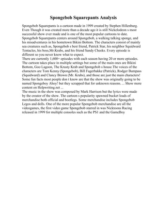 Spongebob Squarepants Analysis
Spongebob Squarepants is a cartoon made in 1999 created by Stephen Hillenburg.
Even Though it was created more than a decade ago it is still Nickelodeon s most
successful show ever made and is one of the most popular cartoons to date.
Spongebob Squarepants centers around Spongebob, a walking talking sponge, and
his misadventures in his hometown Bikini Bottom. The characters consist of mainly
sea creatures such as, Spongebob s best friend, Patrick Star, his neighbor Squidward
Tentacles, his boss,Mr.Krabs, and his friend Sandy Cheeks. Every episode is
different so you never know what to expect.
There are currently 1,600+ episodes with each season having 20 or more episodes.
The cartoon takes place in multiple settings but some of the main ones are Bikini
Bottom, Goo Lagoon, The Krusty Krab and Spongebob s house.The voices of the
characters are Tom Kenny (Spongebob), Bill Fagerbakke (Patrick), Rodger Bumpass
(Squidward) and Clancy Brown (Mr. Krabs), and those are just the main characters!
Some fun facts most people don t know are that the show was originally going to be
named Spongeboy Ahoy! but they scrapped that for unknown reasons. ... Show more
content on Helpwriting.net ...
The music in the show was composed by Mark Harrison but the lyrics were made
by the creator of the show. The cartoon s popularity spawned bucket loads of
merchandise both official and bootlegs. Some merchandise includes Spongebob
Legos and dolls. One of the more popular Spongebob merchandise are all the
videogames, the first video game Spongebob starred in was Nicktoons Racing
released in 1999 for multiple consoles such as the PS1 and the GameBoy
 
