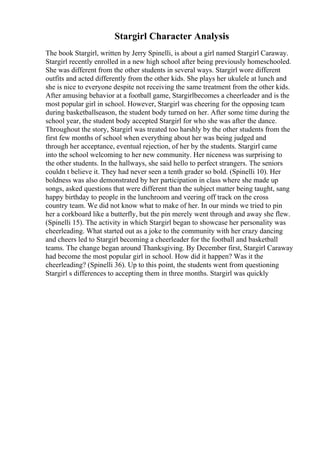 Stargirl Character Analysis
The book Stargirl, written by Jerry Spinelli, is about a girl named Stargirl Caraway.
Stargirl recently enrolled in a new high school after being previously homeschooled.
She was different from the other students in several ways. Stargirl wore different
outfits and acted differently from the other kids. She plays her ukulele at lunch and
she is nice to everyone despite not receiving the same treatment from the other kids.
After amusing behavior at a football game, Stargirlbecomes a cheerleader and is the
most popular girl in school. However, Stargirl was cheering for the opposing team
during basketballseason, the student body turned on her. After some time during the
school year, the student body accepted Stargirl for who she was after the dance.
Throughout the story, Stargirl was treated too harshly by the other students from the
first few months of school when everything about her was being judged and
through her acceptance, eventual rejection, of her by the students. Stargirl came
into the school welcoming to her new community. Her niceness was surprising to
the other students. In the hallways, she said hello to perfect strangers. The seniors
couldn t believe it. They had never seen a tenth grader so bold. (Spinelli 10). Her
boldness was also demonstrated by her participation in class where she made up
songs, asked questions that were different than the subject matter being taught, sang
happy birthday to people in the lunchroom and veering off track on the cross
country team. We did not know what to make of her. In our minds we tried to pin
her a corkboard like a butterfly, but the pin merely went through and away she flew.
(Spinelli 15). The activity in which Stargirl began to showcase her personality was
cheerleading. What started out as a joke to the community with her crazy dancing
and cheers led to Stargirl becoming a cheerleader for the football and basketball
teams. The change began around Thanksgiving. By December first, Stargirl Caraway
had become the most popular girl in school. How did it happen? Was it the
cheerleading? (Spinelli 36). Up to this point, the students went from questioning
Stargirl s differences to accepting them in three months. Stargirl was quickly
 