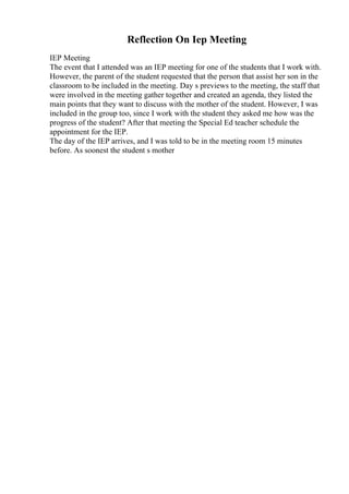 Reflection On Iep Meeting
IEP Meeting
The event that I attended was an IEP meeting for one of the students that I work with.
However, the parent of the student requested that the person that assist her son in the
classroom to be included in the meeting. Day s previews to the meeting, the staff that
were involved in the meeting gather together and created an agenda, they listed the
main points that they want to discuss with the mother of the student. However, I was
included in the group too, since I work with the student they asked me how was the
progress of the student? After that meeting the Special Ed teacher schedule the
appointment for the IEP.
The day of the IEP arrives, and I was told to be in the meeting room 15 minutes
before. As soonest the student s mother
 