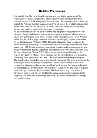 Redskin Persuasions
For football fans like myself and for anyone working in the sports world, the
Washington Redskins franchise has become heavily scrutinized for their team
trademark name. The Washington Redskins are one of the oldest members since the
start of the National Football League. Fans from all across the United States and the
world adore the Redskins. However, in recent years, the term Redskin has been
viewed as a mockery to the native american community.
As a native american myself, I can relate to why people have become upset over
the name. People feel that this term is not a true representation of who they are or
where they come from. In an article written by the huffington post, Travis Waldron
writes that, In 2014, a judge ruled that the team cannot legally register trademarks
for its Redskin name (Waldron 2015). This ruling became a huge victory for the
native american community. Many members have tried to fight the trademark name
as early as 1992. In fact, an attorney associated with the native american group said,
a victory for human dignity and for my courageous clients who have waited so long
for this ruling (Jesse Witten 2015). These native americans will finally get the
respect they deserve. Many of them believed that the name Redskin was a mockery
of not only their appearance, but their ... Show more content on Helpwriting.net ...
The franchise has decided to appeal this ruling by the court. The team attorney for the
Washington Redskins franchise claims that, We are convinced that we will win
because the facts and the law are on the side of our franchise that has proudly used
the name Redskins for more than 80 years (Bruce Allen 2015). The team even plans
to take this process to the Supreme Court. While the name may come off as a
derogatory term, it will be very hard for the native americans to win again due to
longevity. Not only this, but throughout history, the native americans have always
been on the losing
 