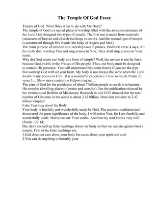 The Temple Of God Essay
Temple of God: What Does it has to do with My Body?
The temple of God is a sacred place of worship filled with the awesome presence of
the Lord. God designed two types of temple. The first one is made from materials
(structures of heaven and church buildings on earth). And the second type of temple
is constructed through His breath (the body of Angels and Man).
The main purpose of creation is to worship God in praises. Psalm 66 verse 4 says: All
the earth shall worship You and sing praises to You; They shall sing praises to Your
name.
Why did God create our body as a form of temple? Well, the answer is not far fetch,
because God dwells in the Praises of His people. Thus, our body must be designed
to contain His presence. You will understand this point clearly if you are the type
that worship God with all your heart. My body is not always the same when the Lord
dwells in my praises to Him...it is a wonderful experience I love so much. Psalm 22
verse 3 ... Show more content on Helpwriting.net ...
The plan of God for the population of about 7 billion people on earth is to become
His temples (dwelling places of praise and worship). But the publication released by
the International Bulletin of Missionary Research in mid 2015 showed that the total
number of Christian in the world is about 2.42 billion. Does that translate to 2.42
billion temples?
False Teaching about the Body
Your body is fearfully and wonderfully made by God. The psalmist meditated and
discovered the great significance of the body. I will praise You, for I am fearfully and
wonderfully made; Marvelous are Your works, And that my soul knows very well.
(Psalm 139:14)
But, devil cooked up false teachings about our body so that we can sin against God s
temple. Few of the false teachings are:
1.God does not care about your body but cares about your spirit and soul
2.You can do anything to beautify your
 