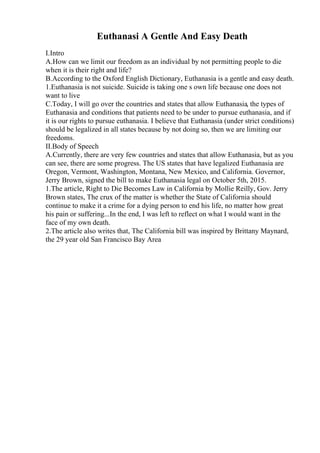 Euthanasi A Gentle And Easy Death
I.Intro
A.How can we limit our freedom as an individual by not permitting people to die
when it is their right and life?
B.According to the Oxford English Dictionary, Euthanasia is a gentle and easy death.
1.Euthanasia is not suicide. Suicide is taking one s own life because one does not
want to live
C.Today, I will go over the countries and states that allow Euthanasia, the types of
Euthanasia and conditions that patients need to be under to pursue euthanasia, and if
it is our rights to pursue euthanasia. I believe that Euthanasia (under strict conditions)
should be legalized in all states because by not doing so, then we are limiting our
freedoms.
II.Body of Speech
A.Currently, there are very few countries and states that allow Euthanasia, but as you
can see, there are some progress. The US states that have legalized Euthanasia are
Oregon, Vermont, Washington, Montana, New Mexico, and California. Governor,
Jerry Brown, signed the bill to make Euthanasia legal on October 5th, 2015.
1.The article, Right to Die Becomes Law in California by Mollie Reilly, Gov. Jerry
Brown states, The crux of the matter is whether the State of California should
continue to make it a crime for a dying person to end his life, no matter how great
his pain or suffering...In the end, I was left to reflect on what I would want in the
face of my own death.
2.The article also writes that, The California bill was inspired by Brittany Maynard,
the 29 year old San Francisco Bay Area
 