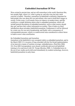 Embedded Journalism Of War
Wars existed in ancient time, and are still somewhere in the world. Questions like,
how people fight, where it is, what is going on, and who wins last may catch
curiosity of public. Therefore, journalism on battlefield is definitely important for
both people who care about the war and military who want to build their images in
society. In this essay, it will mainly focus on warnews in modern times, and this
would give a simple definition about what is embedded journalism, which will
include general description of embedded journalists, such as what courses should
they get, and how they collect information on warfare. Then it looks at a brief
introduction about nowadays battlefield journalism. Furthermore it will be followed
by a main way for war news broadcasting, and finally with a consequence of
correspondents pressure, which is a controversial issue considered as a direct factor
to leads to news value scarification.
the Embedded Journalism and Journalists
Journalism in the battlefield is now accepted widely as embedded journalism, and in
the March 2003 U.S. invasion of Iraq coincided with the first broad implementation
of an innovative means of wartime coverage: embedded press. (Paul Kim 2004;
22). Over 600 Correspondents were chosen worldwide and received battlefield
training to live and travel with US. Troops (Brockus 2008; 1). Embedded news in
the era of new media can be delivered immediately by modern technology, however,
battlefield journalism in early times
 