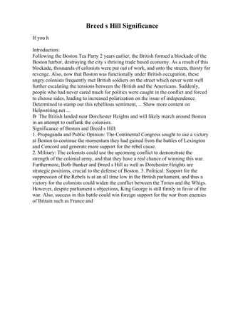 Breed s Hill Significance
If you h
Introduction:
Following the Boston Tea Party 2 years earlier, the British formed a blockade of the
Boston harbor, destroying the city s thriving trade based economy. As a result of this
blockade, thousands of colonists were put out of work, and onto the streets, thirsty for
revenge. Also, now that Boston was functionally under British occupation, these
angry colonists frequently met British soldiers on the street which never went well
further escalating the tensions between the British and the Americans. Suddenly,
people who had never cared much for politics were caught in the conflict and forced
to choose sides, leading to increased polarization on the issue of independence.
Determined to stamp out this rebellious sentiment, ... Show more content on
Helpwriting.net ...
В· The British landed near Dorchester Heights and will likely march around Boston
in an attempt to outflank the colonists.
Significance of Boston and Breed s Hill:
1. Propaganda and Public Opinion: The Continental Congress sought to use a victory
at Boston to continue the momentum they had gained from the battles of Lexington
and Concord and generate more support for the rebel cause.
2. Military: The colonists could use the upcoming conflict to demonstrate the
strength of the colonial army, and that they have a real chance of winning this war.
Furthermore, Both Bunker and Breed s Hill as well as Dorchester Heights are
strategic positions, crucial to the defense of Boston. 3. Political: Support for the
suppression of the Rebels is at an all time low in the British parliament, and thus a
victory for the colonists could widen the conflict between the Tories and the Whigs.
However, despite parliament s objections, King George is still firmly in favor of the
war. Also, success in this battle could win foreign support for the war from enemies
of Britain such as France and
 