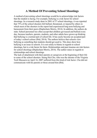 A Method Of Preventing School Shootings
A method of preventing school shootings would be to acknowledge risk factors
that the student is facing. For example, bullying is a risk factor for school
shootings. In a research study done in 2001 of 37 school shootings, it was reported
that 75% of the school shooters felt bullied, threatened, or injured by others in
which most of the shooters in the report had experienced long term bullying and
harassment from their peers (Duplechain Morris, 2014). In addition, the authors do
state: School personnel too often accept that children get teased and bullied every
day, because teachers, parents, students, and other adults have grown up thinking
that bullying is a normal part of school life. It has easily become an accepted part
of today s school culture (Ibid, 2014). The authors believe that schools view
bullying as something that students should get used to. This does show how
bullying is an issue in schools. It is not solely to blame in regards to school
shootings, but is a risk factor for them. Relationships and past traumas are risk factors
for school shootings (Duplechain Morris, 2014). The author states in regards to
relationships and school shootings
The lack of attachment with their parents or caregivers at the beginning of their life
to some of the school shooters. Sueng Hui Cho, who was the shooter of the Virginia
Tech Massacre on April 16, 2007 suffered from this kind of risk factor. Cho did not
communicate with his parents or those around him (Ibid,
 