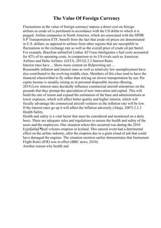 The Value Of Foreign Currency
Fluctuations in the value of foreign currency impose a direct cost on foreign
airlines as crude oil is purchased in accordance with the US dollar to which it is
pegged. Airline companies in North America, which are associated with the SPDR
S P Transportation ETF, benefit from the fact that crude oil prices are denominated
in U.S. dollars; as opposed to airlines from other regions that are susceptible to
fluctuations in the exchange rate as well as the overall price of crude oil per barrel.
For example, Brazilian airlineGol Linhas AГ©reas Inteligentes s fuel costs accounted
for 42% of its operating costs, in comparison to its US rivals such as American
Airlines and Delta Airlines. (IATA, 2015)2.2.2 Interest Rates
Interest rates have ... Show more content on Helpwriting.net ...
Reasonable inflation and interest rates as well as relatively low unemployment have
also contributed to the evolving middle class. Members of this class tend to have the
financial wherewithal to fly rather than relying on slower transportation by sea. Per
capita income is steadily raising as in personal disposable income (Boeing,
2015).Low interest rates decidedly influence commercial aircraft enterprises on the
grounds that they prompt the speculation of new innovation and capital. This will
build the rate of return and expand the estimation of the base and administrations at
lower expenses, which will affect better quality and higher interest, which will
fiscally advantage the commercial aircraft ventures as the inflation rate will be low.
If the interest rates go up it will affect the inflation adversely (Ahuja, 2007) 2.2.3
Health Safety
Health and safety is a vital factor that must be considered and monitored on a daily
basis. There are adequate rules and regulations to ensure the health and safety of the
users and the employees. One situation where this occurred was during the 2010
EyjafjallajГ¶kull volcano eruption in Iceland. This natural event had a detrimental
effect on the airline industry, after the eruption due to a giant cloud of ash that could
have damaged the engines. The situation mention earlier demonstrates that Instrument
Flight Rules (IFR) was in effect (BBC news, 2010).
Another reason why health and
 
